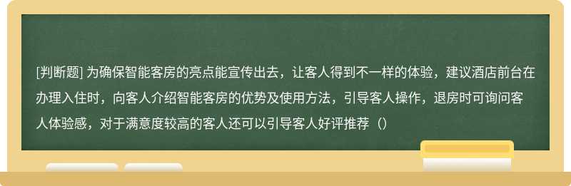 为确保智能客房的亮点能宣传出去，让客人得到不一样的体验，建议酒店前台在办理入住时，向客人介绍智能客房的优势及使用方法，引导客人操作，退房时可询问客人体验感，对于满意度较高的客人还可以引导客人好评推荐（）