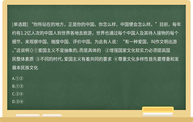 “你所站在的地方，正是你的中国。你怎么样，中国便会怎么样。”目前，每年约有1.2亿人次的中国人到世界各地去旅游，世界也通过每个中国人及其待人接物的每个细节，来观察中国、揣度中国、评价中国。为此有人说：“有一种爱国，叫作文明出游。”这说明（）①爱国主义不是抽象的，而是具体的 ②增强国家文化软实力必须提高国民整体素质 ③不同的时代，爱国主义有着共同的要求 ④尊重文化多样性首先要尊重和发展本民族文化