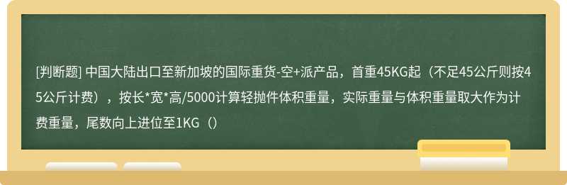 中国大陆出口至新加坡的国际重货-空+派产品，首重45KG起（不足45公斤则按45公斤计费），按长*宽*高/5000计算轻抛件体积重量，实际重量与体积重量取大作为计费重量，尾数向上进位至1KG（）