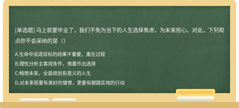 马上就要毕业了，我们不免为当下的人生选择焦虑，为未来担心。对此，下列观点你不会采纳的是（）