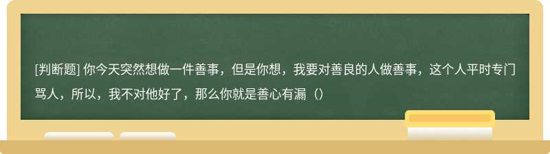 你今天突然想做一件善事，但是你想，我要对善良的人做善事，这个人平时专门骂人，所以，我不对他好了，那么你就是善心有漏（）