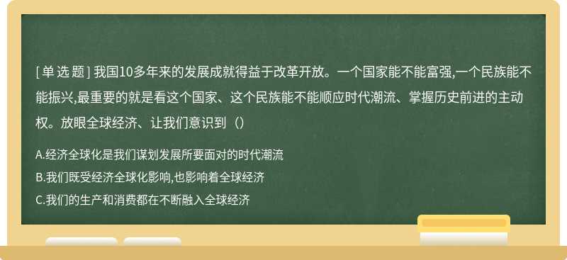 我国10多年来的发展成就得益于改革开放。一个国家能不能富强,一个民族能不能振兴,最重要的就是看这个国家、这个民族能不能顺应时代潮流、掌握历史前进的主动权。放眼全球经济、让我们意识到（）