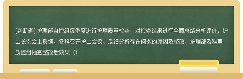 护理部自控组每季度进行护理质量检查，对检查结果进行全面总结分析评价，护士长例会上反馈，各科召开护士会议，反馈分析存在问题的原因及整改，护理部及科室质控组抽查整改后效果（）