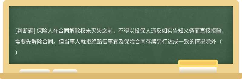 保险人在合同解除权未灭失之前，不得以投保人违反如实告知义务而直接拒赔，需要先解除合同。但当事人就拒绝赔偿事宜及保险合同存续另行达成一致的情况除外（）