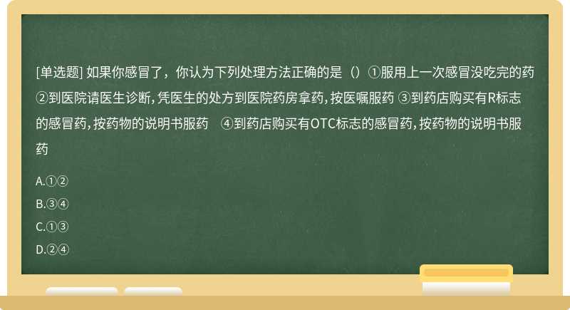 如果你感冒了，你认为下列处理方法正确的是（）①服用上一次感冒没吃完的药 ②到医院请医生诊断，凭医生的处方到医院药房拿药，按医嘱服药 ③到药店购买有R标志的感冒药，按药物的说明书服药 ④到药店购买有OTC标志的感冒药，按药物的说明书服药