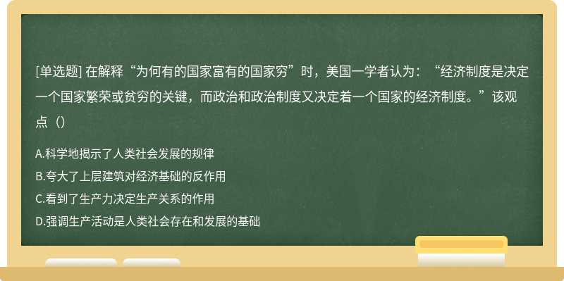 在解释“为何有的国家富有的国家穷”时，美国一学者认为：“经济制度是决定一个国家繁荣或贫穷的关键，而政治和政治制度又决定着一个国家的经济制度。”该观点（）