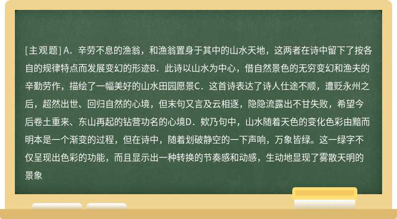 阅读下列诗歌，回答问题渔翁柳宗元渔翁夜傍西岩宿，晓汲清湘燃楚竹。烟销日出不见人，欸乃一声山水绿。回看天际下中流，岩上无心云相逐。【注】欸（ǎi）乃，象声词。一说船桨声，一说人长呼之声。以下对诗歌的分析，正确的一项是（）