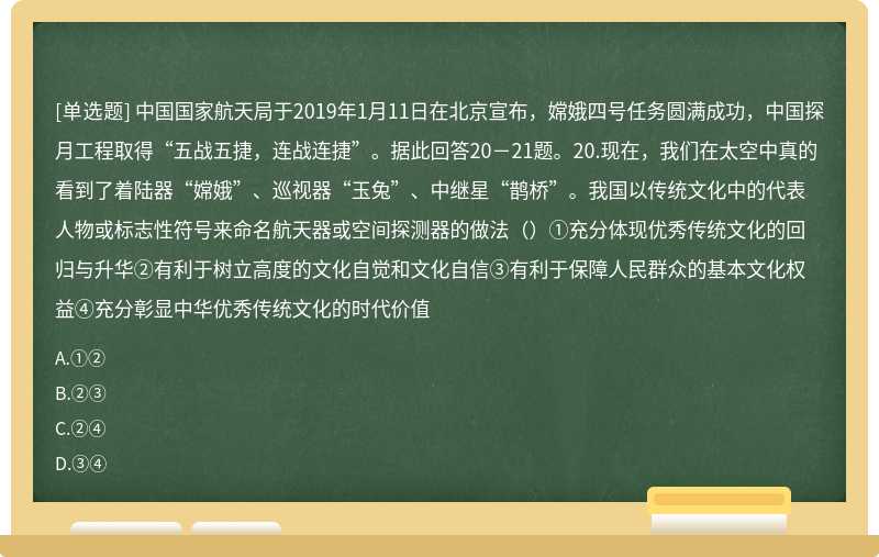 中国国家航天局于2019年1月11日在北京宣布，嫦娥四号任务圆满成功，中国探月工程取得“五战五捷，连战连捷”。据此回答20－21题。20.现在，我们在太空中真的看到了着陆器“嫦娥”、巡视器“玉兔”、中继星“鹊桥”。我国以传统文化中的代表人物或标志性符号来命名航天器或空间探测器的做法（）①充分体现优秀传统文化的回归与升华②有利于树立高度的文化自觉和文化自信③有利于保障人民群众的基本文化权益④充分彰显中华优秀传统文化的时代价值