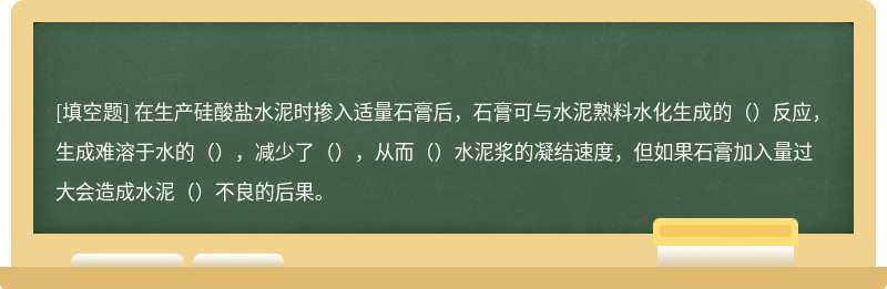 在生产硅酸盐水泥时掺入适量石膏后，石膏可与水泥熟料水化生成的（）反应，生成难溶于水的（），减少了（），从而（）水泥浆的凝结速度，但如果石膏加入量过大会造成水泥（）不良的后果。