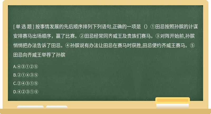 按事情发展的先后顺序排列下列语句,正确的一项是（）①田忌按照孙膑的计谋安排赛马出场顺序，赢了比赛。②田忌经常同齐威王及贵族们赛马。③对阵开始前,孙膑悄悄把办法告诉了田忌。④孙膑说有办法让田忌在赛马时获胜,田忌便约齐威王赛马。⑤田忌向齐威王举荐了孙膑