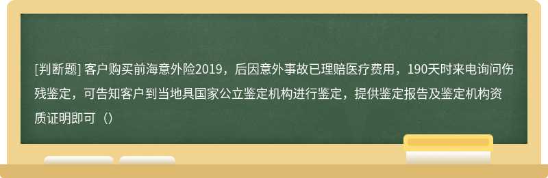 客户购买前海意外险2019，后因意外事故已理赔医疗费用，190天时来电询问伤残鉴定，可告知客户到当地具国家公立鉴定机构进行鉴定，提供鉴定报告及鉴定机构资质证明即可（）