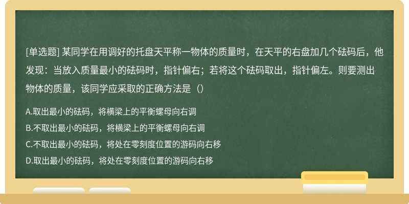 某同学在用调好的托盘天平称一物体的质量时，在天平的右盘加几个砝码后，他发现：当放入质量最小的砝码时，指针偏右；若将这个砝码取出，指针偏左。则要测出物体的质量，该同学应采取的正确方法是（）