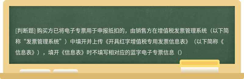 购买方已将电子专票用于申报抵扣的，由销售方在增值税发票管理系统（以下简称“发票管理系统”）中填开并上传《开具红字增值税专用发票信息表》（以下简称《信息表》），填开《信息表》时不填写相对应的蓝字电子专票信息（）