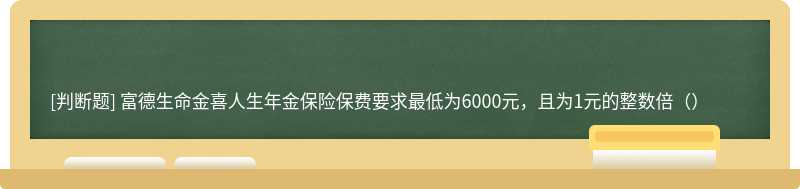 富德生命金喜人生年金保险保费要求最低为6000元，且为1元的整数倍（）