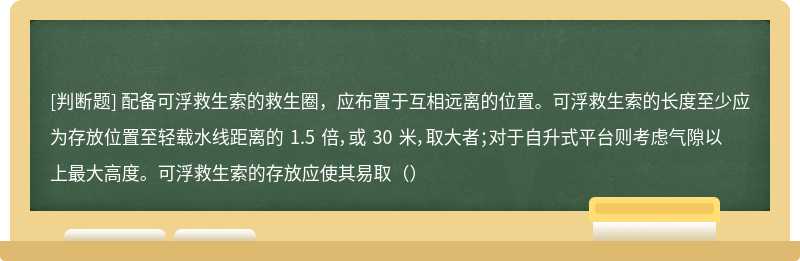 配备可浮救生索的救生圈，应布置于互相远离的位置。可浮救生索的长度至少应为存放位置至轻载水线距离的 1.5 倍，或 30 米，取大者；对于自升式平台则考虑气隙以上最大高度。可浮救生索的存放应使其易取（）