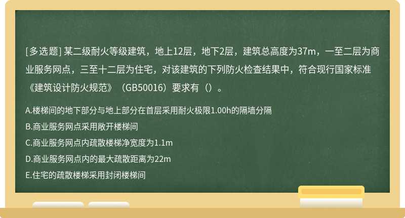 某二级耐火等级建筑，地上12层，地下2层，建筑总高度为37m，一至二层为商业服务网点，三至十二层为住宅，对该建筑的下列防火检查结果中，符合现行国家标准《建筑设计防火规范》（GB50016）要求有（）。