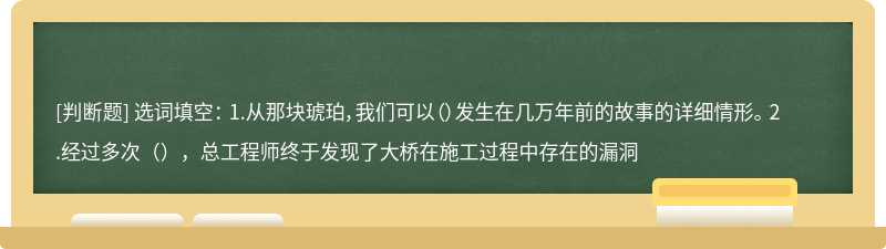 选词填空： 1.从那块琥珀，我们可以（）发生在几万年前的故事的详细情形。 2.经过多次（），总工程师终于发现了大桥在施工过程中存在的漏洞