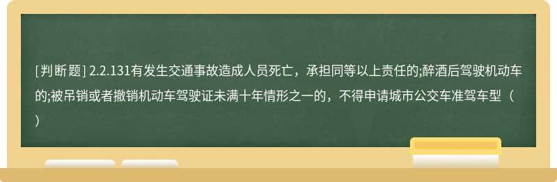 2.2.131有发生交通事故造成人员死亡，承担同等以上责任的;醉酒后驾驶机动车的;被吊销或者撤销机动车驾驶证未满十年情形之一的，不得申请城市公交车准驾车型（）