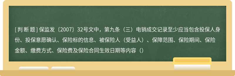 保监发〔2007〕32号文中，第九条（三）电销成交记录至少应当包含投保人身份、投保意愿确认、保险标的信息、被保险人（受益人）、保障范围、保险期间、保险金额、缴费方式、保险费及保险合同生效日期等内容（）