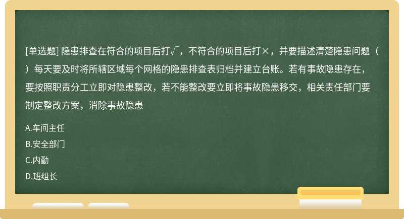 隐患排查在符合的项目后打√，不符合的项目后打×，并要描述清楚隐患问题（）每天要及时将所辖区域每个网格的隐患排查表归档并建立台账。若有事故隐患存在，要按照职责分工立即对隐患整改，若不能整改要立即将事故隐患移交，相关责任部门要制定整改方案，消除事故隐患