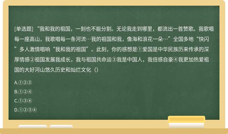 “我和我的祖国，一刻也不能分割。无论我走到哪里，都流出一首赞歌。我歌唱每一座高山，我歌唱每一条河流…我的祖国和我，像海和浪花一朵…”全国多地“快闪”多人激情唱响“我和我的祖国”。此刻，你的感想是①爱国是中华民族历来传承的深厚情感②祖国发展我成长，我与祖国共命运③我是中国人，我倍感自豪④我更加热爱祖国的大好河山悠久历史和灿烂文化（）