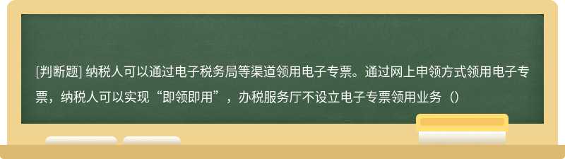 纳税人可以通过电子税务局等渠道领用电子专票。通过网上申领方式领用电子专票，纳税人可以实现“即领即用”，办税服务厅不设立电子专票领用业务（）