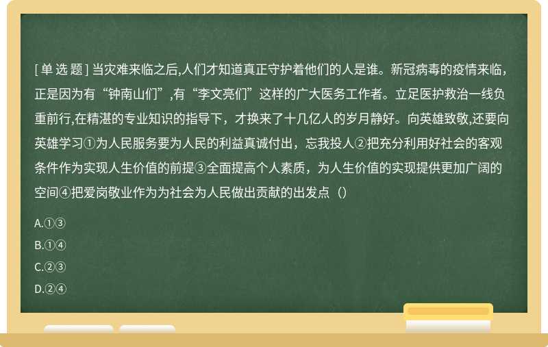 当灾难来临之后,人们才知道真正守护着他们的人是谁。新冠病毒的疫情来临，正是因为有“钟南山们”,有“李文亮们”这样的广大医务工作者。立足医护救治一线负重前行,在精湛的专业知识的指导下，才换来了十几亿人的岁月静好。向英雄致敬,还要向英雄学习①为人民服务要为人民的利益真诚付出，忘我投人②把充分利用好社会的客观条件作为实现人生价值的前提③全面提高个人素质，为人生价值的实现提供更加广阔的空间④把爱岗敬业作为为社会为人民做出贡献的出发点（）