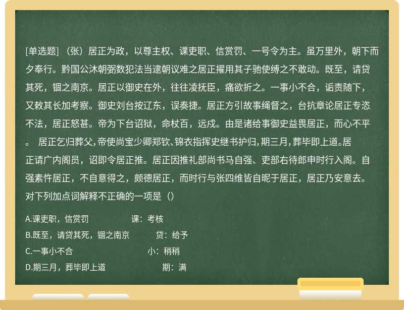 （张）居正为政，以尊主权、课吏职、信赏罚、一号令为主。虽万里外，朝下而夕奉行。黔国公沐朝弼数犯法当逮朝议难之居正擢用其子驰使缚之不敢动。既至，请贷其死，锢之南京。居正以御史在外，往往凌抚臣，痛欲折之。一事小不合，诟责随下，又敕其长加考察。御史刘台按辽东，误奏捷。居正方引故事绳督之，台抗章论居正专恣不法，居正怒甚。帝为下台诏狱，命杖百，远戍。由是诸给事御史益畏居正，而心不平。 居正乞归葬父，帝使尚宝少卿郑钦、锦衣指挥史继书护归，期三月，葬毕即上道。居正请广内阁员，诏即令居正推。居正因推礼部尚书马自强、吏部右待郎申时行入阁。自强素忤居正，不自意得之，颇德居正，而时行与张四维皆自昵于居正，居正乃安意去。对下列加点词解释不正确的一项是（）