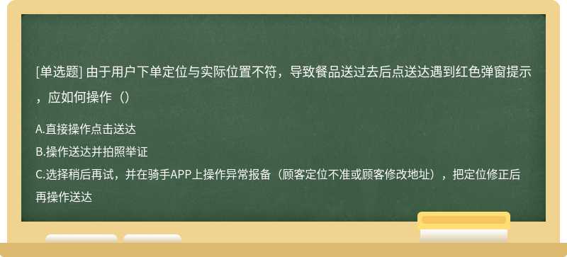 由于用户下单定位与实际位置不符，导致餐品送过去后点送达遇到红色弹窗提示，应如何操作（）