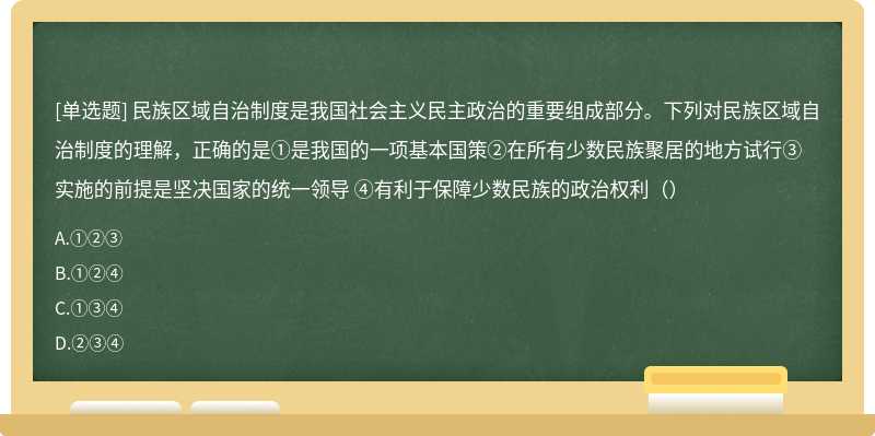 民族区域自治制度是我国社会主义民主政治的重要组成部分。下列对民族区域自治制度的理解，正确的是①是我国的一项基本国策②在所有少数民族聚居的地方试行③实施的前提是坚决国家的统一领导 ④有利于保障少数民族的政治权利（）