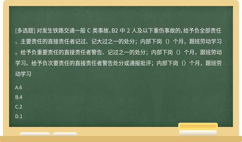 对发生铁路交通一般 C 类事故、B2 中 2 人及以下重伤事故的，给予负全部责任、主要责任的直接责任者记过、记大过之一的处分；内部下岗（）个月，跟班劳动学习。给予负重要责任的直接责任者警告、记过之一的处分；内部下岗（）个月，跟班劳动学习。给予负次要责任的直接责任者警告处分或通报批评；内部下岗（）个月，跟班劳动学习