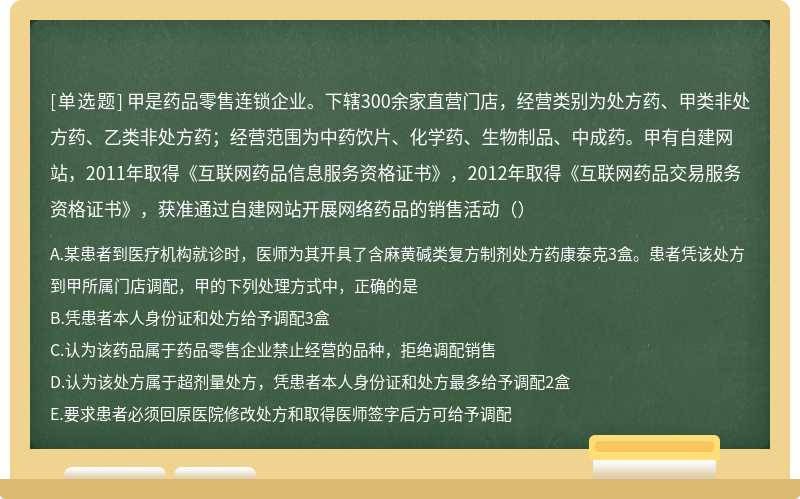 甲是药品零售连锁企业。下辖300余家直营门店，经营类别为处方药、甲类非处方药、乙类非处方药；经营范围为中药饮片、化学药、生物制品、中成药。甲有自建网站，2011年取得《互联网药品信息服务资格证书》，2012年取得《互联网药品交易服务资格证书》，获准通过自建网站开展网络药品的销售活动（）