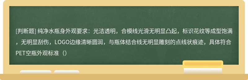 纯净水瓶身外观要求：光洁透明，合模线光滑无明显凸起，标识花纹等成型饱满，无明显刮伤，LOGO边缘清晰圆润，与瓶体结合线无明显雕刻的点线状痕迹，具体符合PET空瓶外观标准（）