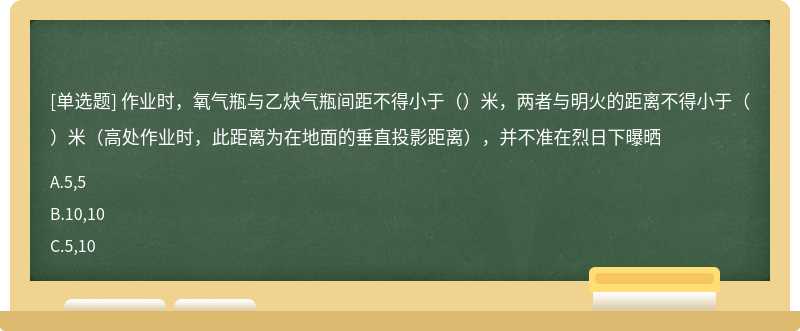 作业时，氧气瓶与乙炔气瓶间距不得小于（）米，两者与明火的距离不得小于（）米（高处作业时，此距离为在地面的垂直投影距离），并不准在烈日下曝晒