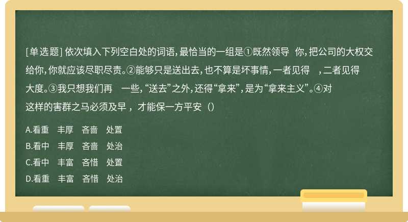 依次填入下列空白处的词语，最恰当的一组是①既然领导 你，把公司的大权交给你，你就应该尽职尽责。②能够只是送出去，也不算是坏事情，一者见得 ，二者见得大度。③我只想我们再 一些，“送去”之外，还得“拿来”，是为“拿来主义”。④对这样的害群之马必须及早 ，才能保一方平安（）