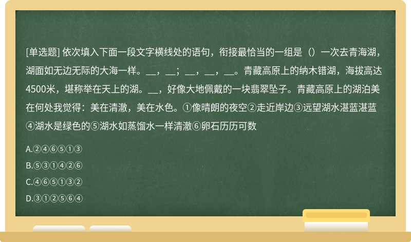 依次填入下面一段文字横线处的语句，衔接最恰当的一组是（）一次去青海湖，湖面如无边无际的大海一样。__，__；__，__，__。青藏高原上的纳木错湖，海拔高达4500米，堪称举在天上的湖。__，好像大地佩戴的一块翡翠坠子。青藏高原上的湖泊美在何处我觉得：美在清澈，美在水色。①像晴朗的夜空②走近岸边③远望湖水湛蓝湛蓝④湖水是绿色的⑤湖水如蒸馏水一样清澈⑥卵石历历可数