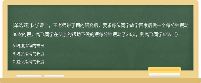 科学课上，王老师讲了掘的研究后，要求每位同学放学回家后做一个每分钟摆动30次的摆，高飞同学在父亲的帮助下做的摆每分钟摆动了33次，则高飞同学应该（）
