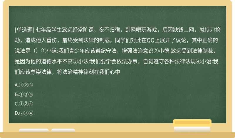 七年级学生致远经常旷课，夜不归宿，到网吧玩游戏，后因缺钱上网，就持刀抢劫，造成他人重伤，最终受到法律的制载。同学们对此在QQ上展开了议论，其中正确的说法是（）①小道:我们青少年应该遵纪守法，增强法治意识②小德:致远受到法律制裁，是因为他的道德水平不高③小法:我们要学会依法办事，自觉遵守各种法律法规④小治:我们应该尊崇法律，将法治精神铭刻在我们心中