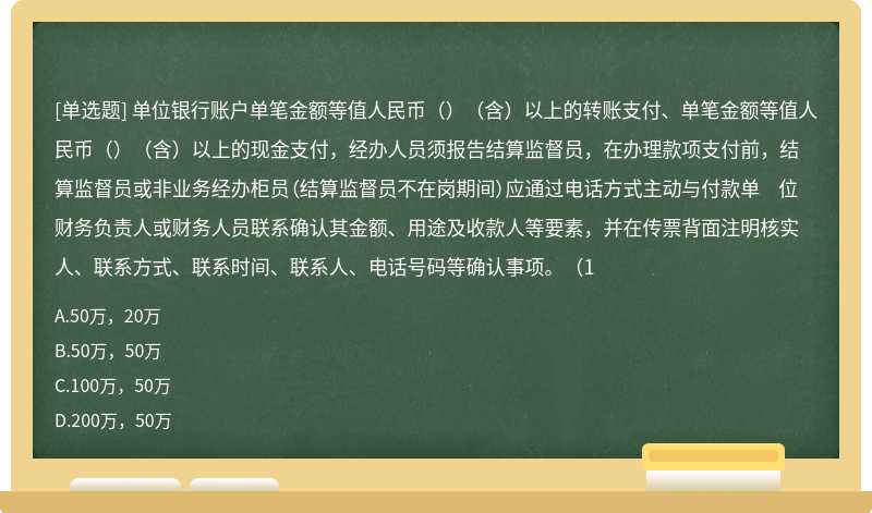 单位银行账户单笔金额等值人民币（）（含）以上的转账支付、单笔金额等值人民币（）（含）以上的现金支付，经办人员须报告结算监督员，在办理款项支付前，结算监督员或非业务经办柜员（结算监督员不在岗期间）应通过电话方式主动与付款单 位财务负责人或财务人员联系确认其金额、用途及收款人等要素，并在传票背面注明核实人、联系方式、联系时间、联系人、电话号码等确认事项。（1