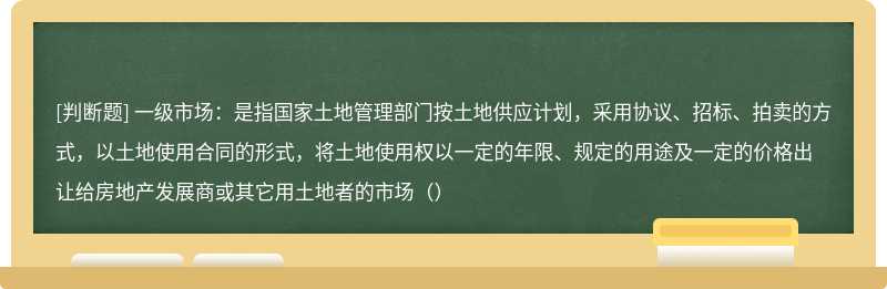 一级市场：是指国家土地管理部门按土地供应计划，采用协议、招标、拍卖的方式，以土地使用合同的形式，将土地使用权以一定的年限、规定的用途及一定的价格出让给房地产发展商或其它用土地者的市场（）