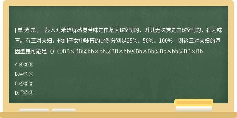 一般人对苯硫脲感觉苦味是由基因B控制的，对其无味觉是由b控制的，称为味盲。有三对夫妇，他们子女中味盲的比例分别是25%、50%、100%，则这三对夫妇的基因型最可能是（）①BB×BB②bb×bb③BB×bb④Bb×Bb⑤Bb×bb⑥BB×Bb