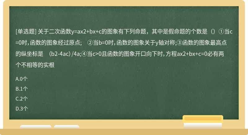 关于二次函数y=ax2+bx+c的图象有下列命题，其中是假命题的个数是（）①当c=0时，函数的图象经过原点; ②当b=0时，函数的图象关于y轴对称;③函数的图象最高点的纵坐标是 （b2-4ac）/4a;④当c>0且函数的图象开口向下时，方程ax2+bx+c=0必有两个不相等的实根