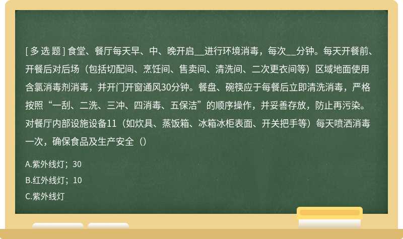 食堂、餐厅每天早、中、晚开启__进行环境消毒，每次__分钟。每天开餐前、开餐后对后场（包括切配间、烹饪间、售卖间、清洗间、二次更衣间等）区域地面使用含氯消毒剂消毒，并开门开窗通风30分钟。餐盘、碗筷应于每餐后立即清洗消毒，严格按照“一刮、二洗、三冲、四消毒、五保洁”的顺序操作，并妥善存放，防止再污染。对餐厅内部设施设备11（如炊具、蒸饭箱、冰箱冰柜表面、开关把手等）每天喷洒消毒一次，确保食品及生产安全（）