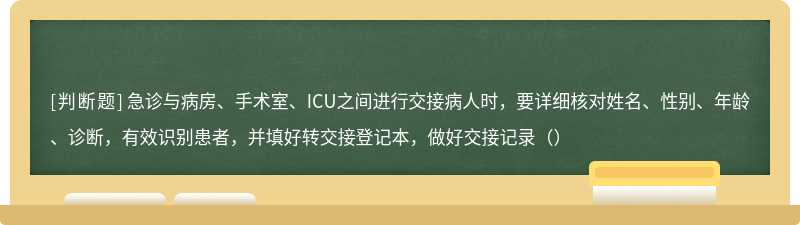 急诊与病房、手术室、ICU之间进行交接病人时，要详细核对姓名、性别、年龄、诊断，有效识别患者，并填好转交接登记本，做好交接记录（）