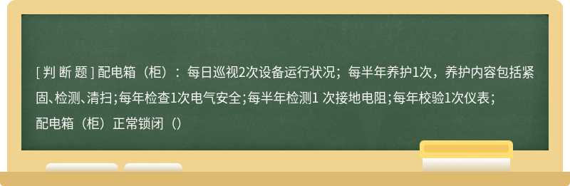 配电箱（柜）：每日巡视2次设备运行状况；每半年养护1次，养护内容包括紧固、检测、清扫；每年检查1次电气安全；每半年检测1 次接地电阻；每年校验1次仪表；配电箱（柜）正常锁闭（）