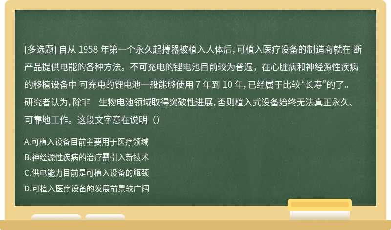 自从 1958 年第一个永久起搏器被植入人体后，可植入医疗设备的制造商就在 断 产品提供电能的各种方法。不可充电的锂电池目前较为普遍，在心脏病和神经源性疾病的移植设备中 可充电的锂电池一般能够使用 7 年到 10 年，已经属于比较“长寿”的了。研究者认为，除非 生物电池领域取得突破性进展，否则植入式设备始终无法真正永久、可靠地工作。这段文字意在说明（）