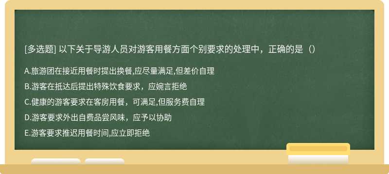 以下关于导游人员对游客用餐方面个别要求的处理中，正确的是（）