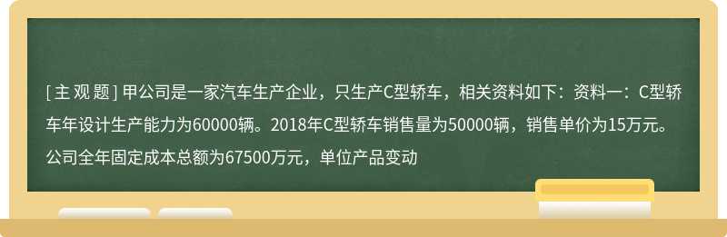 甲公司是一家汽车生产企业，只生产C型轿车，相关资料如下：资料一：C型轿车年设计生产能力为60000辆。2018年C型轿车销售量为50000辆，销售单价为15万元。公司全年固定成本总额为67500万元，单位产品变动