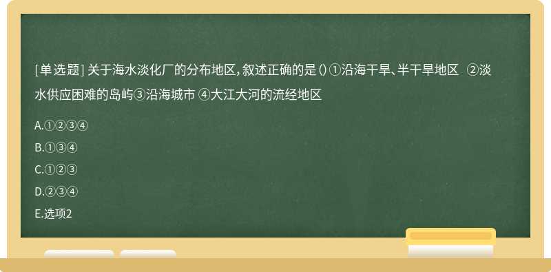 关于海水淡化厂的分布地区，叙述正确的是（）①沿海干旱、半干旱地区 ②淡水供应困难的岛屿③沿海城市 ④大江大河的流经地区