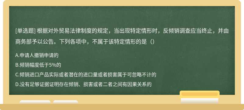 根据对外贸易法律制度的规定，当出现特定情形时，反倾销调查应当终止，并由商务部予以公告。下列各项中，不属于该特定情形的是（）